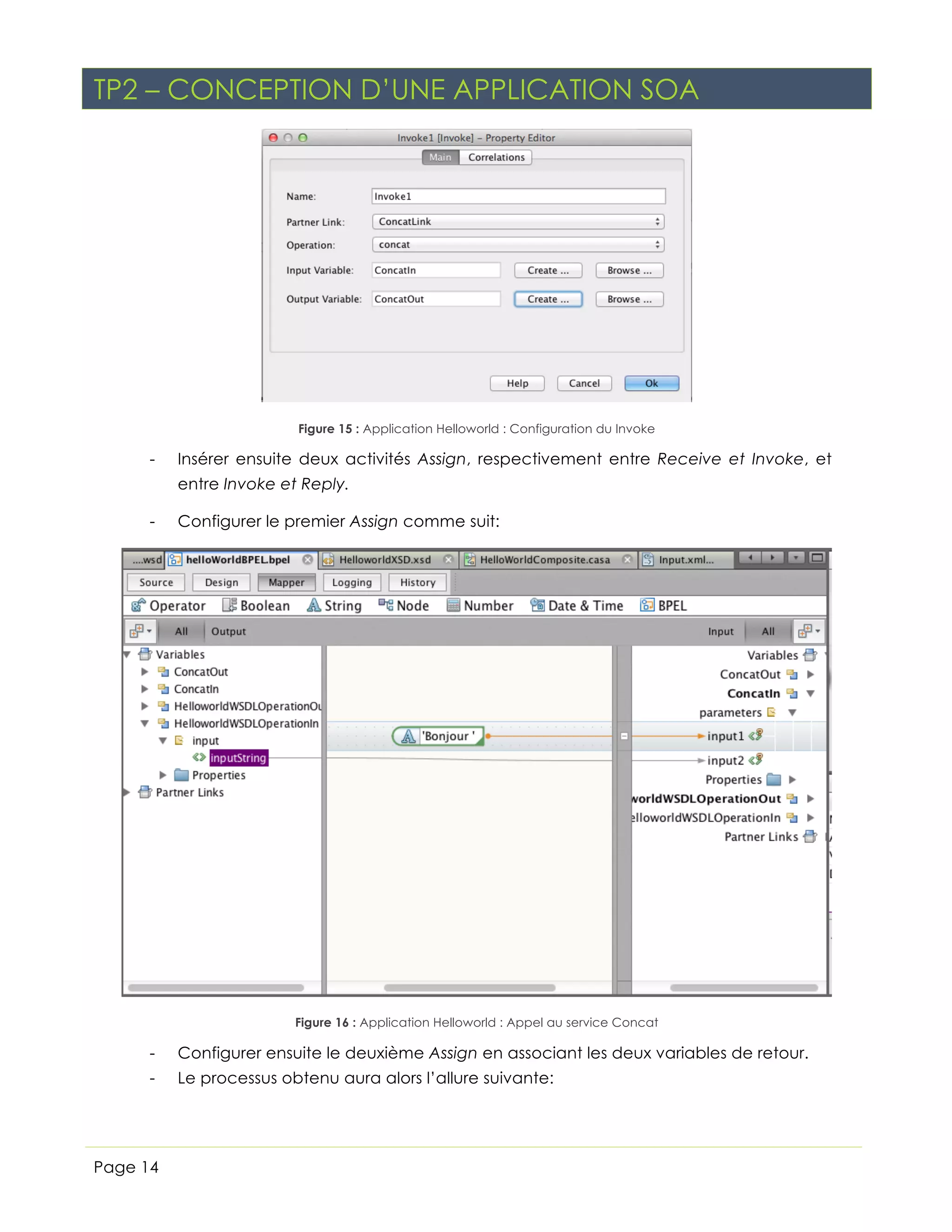 TP2 – CONCEPTION D’UNE APPLICATION SOA

Figure 15 : Application Helloworld : Configuration du Invoke

-

Insérer ensuite deux activités Assign, respectivement entre Receive et Invoke, et
entre Invoke et Reply.

-

Configurer le premier Assign comme suit:

Figure 16 : Application Helloworld : Appel au service Concat

-

Configurer ensuite le deuxième Assign en associant les deux variables de retour.

-

Le processus obtenu aura alors l’allure suivante:

Page 14

 