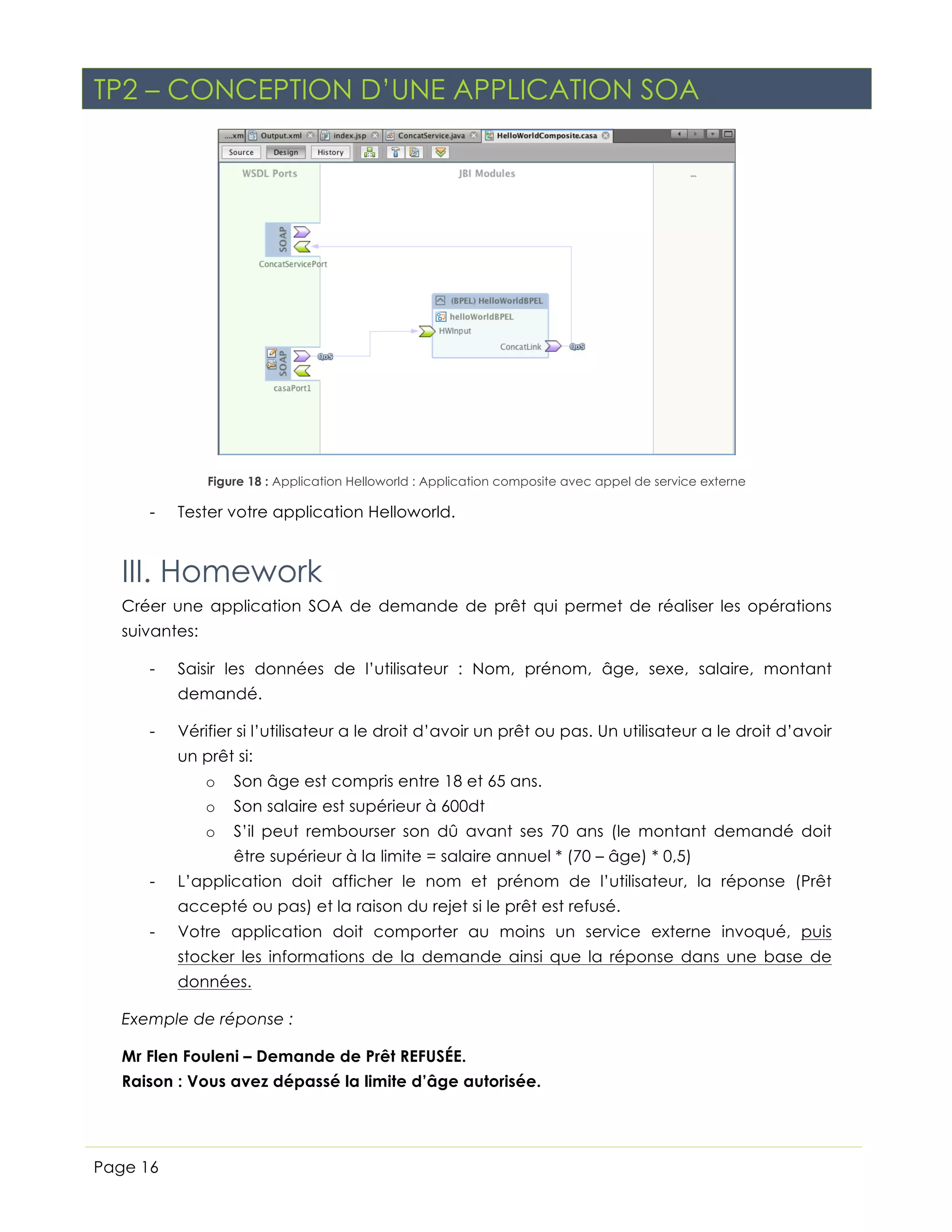 TP2 – CONCEPTION D’UNE APPLICATION SOA

Figure 18 : Application Helloworld : Application composite avec appel de service externe

-

Tester votre application Helloworld.

III. Homework
Créer une application SOA de demande de prêt qui permet de réaliser les opérations
suivantes:
-

Saisir les données de l’utilisateur : Nom, prénom, âge, sexe, salaire, montant
demandé.

-

Vérifier si l’utilisateur a le droit d’avoir un prêt ou pas. Un utilisateur a le droit d’avoir
un prêt si:
o

Son âge est compris entre 18 et 65 ans.

o

Son salaire est supérieur à 600dt

o

S’il peut rembourser son dû avant ses 70 ans (le montant demandé doit
être supérieur à la limite = salaire annuel * (70 – âge) * 0,5)

-

L’application doit afficher le nom et prénom de l’utilisateur, la réponse (Prêt
accepté ou pas) et la raison du rejet si le prêt est refusé.

-

Votre application doit comporter au moins un service externe invoqué, puis
stocker les informations de la demande ainsi que la réponse dans une base de
données.

Exemple de réponse :
Mr Flen Fouleni – Demande de Prêt REFUSÉE.
Raison : Vous avez dépassé la limite d’âge autorisée.

Page 16

 