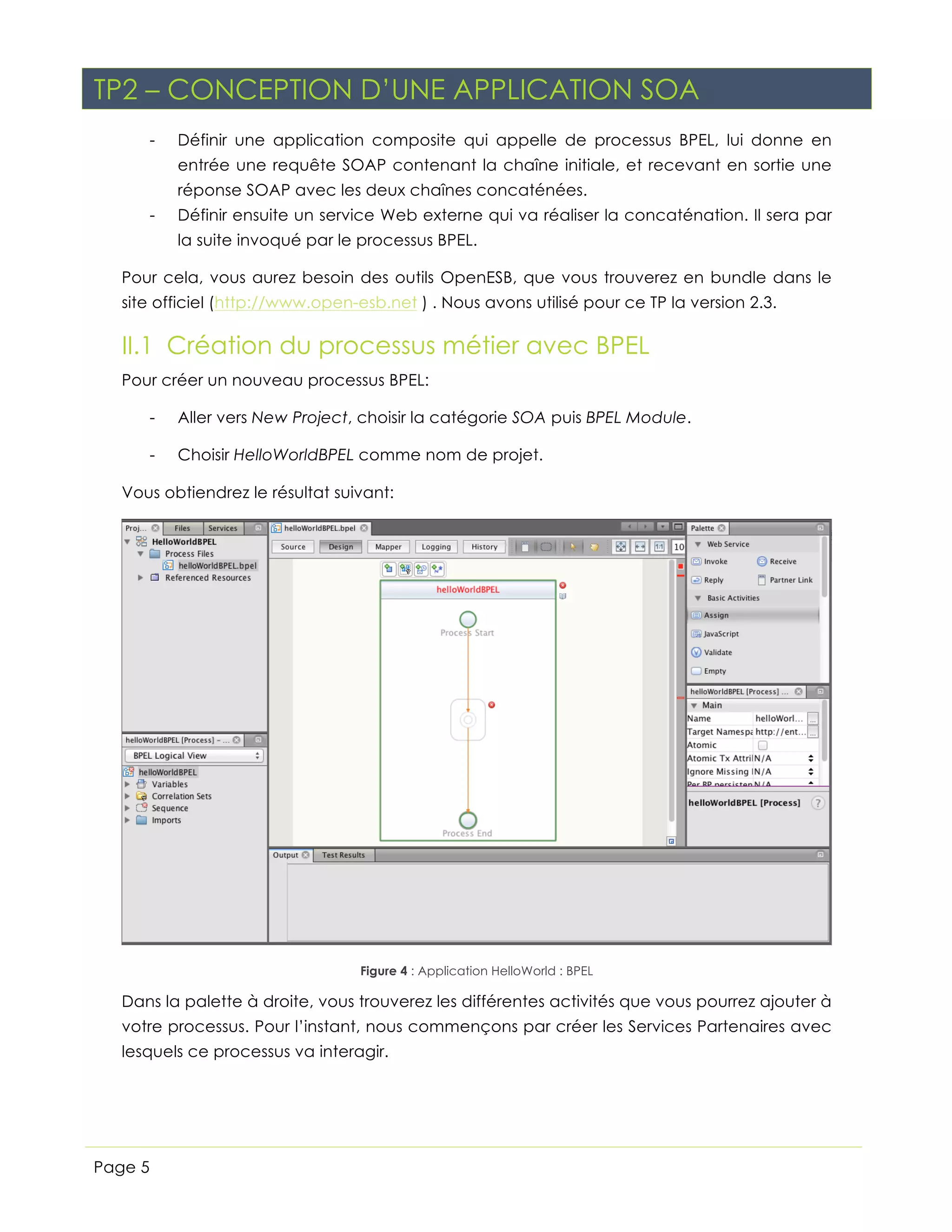 TP2 – CONCEPTION D’UNE APPLICATION SOA
-

Définir une application composite qui appelle de processus BPEL, lui donne en
entrée une requête SOAP contenant la chaîne initiale, et recevant en sortie une
réponse SOAP avec les deux chaînes concaténées.

-

Définir ensuite un service Web externe qui va réaliser la concaténation. Il sera par
la suite invoqué par le processus BPEL.

Pour cela, vous aurez besoin des outils OpenESB, que vous trouverez en bundle dans le
site officiel (http://www.open-esb.net ) . Nous avons utilisé pour ce TP la version 2.3.

II.1 Création du processus métier avec BPEL
Pour créer un nouveau processus BPEL:
-

Aller vers New Project, choisir la catégorie SOA puis BPEL Module.

-

Choisir HelloWorldBPEL comme nom de projet.

Vous obtiendrez le résultat suivant:

Figure 4 : Application HelloWorld : BPEL

Dans la palette à droite, vous trouverez les différentes activités que vous pourrez ajouter à
votre processus. Pour l’instant, nous commençons par créer les Services Partenaires avec
lesquels ce processus va interagir.

Page 5

 