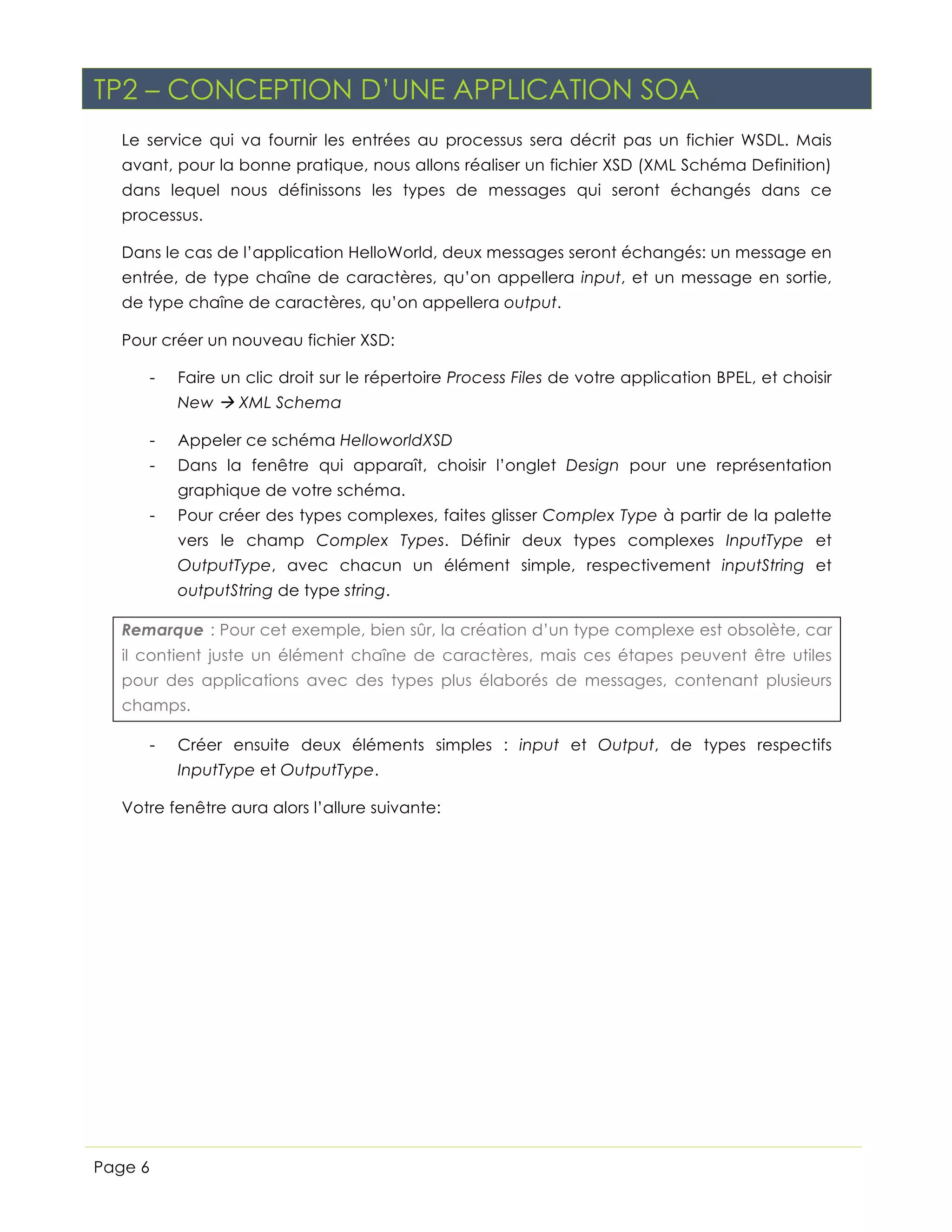 TP2 – CONCEPTION D’UNE APPLICATION SOA
Le service qui va fournir les entrées au processus sera décrit pas un fichier WSDL. Mais
avant, pour la bonne pratique, nous allons réaliser un fichier XSD (XML Schéma Definition)
dans lequel nous définissons les types de messages qui seront échangés dans ce
processus.
Dans le cas de l’application HelloWorld, deux messages seront échangés: un message en
entrée, de type chaîne de caractères, qu’on appellera input, et un message en sortie,
de type chaîne de caractères, qu’on appellera output.
Pour créer un nouveau fichier XSD:
-

Faire un clic droit sur le répertoire Process Files de votre application BPEL, et choisir
New à XML Schema

-

Appeler ce schéma HelloworldXSD

-

Dans la fenêtre qui apparaît, choisir l’onglet Design pour une représentation
graphique de votre schéma.

-

Pour créer des types complexes, faites glisser Complex Type à partir de la palette
vers le champ Complex Types. Définir deux types complexes InputType et
OutputType, avec chacun un élément simple, respectivement inputString et
outputString de type string.

Remarque : Pour cet exemple, bien sûr, la création d’un type complexe est obsolète, car
il contient juste un élément chaîne de caractères, mais ces étapes peuvent être utiles
pour des applications avec des types plus élaborés de messages, contenant plusieurs
champs.
-

Créer ensuite deux éléments simples : input et Output, de types respectifs
InputType et OutputType.

Votre fenêtre aura alors l’allure suivante:

Page 6

 