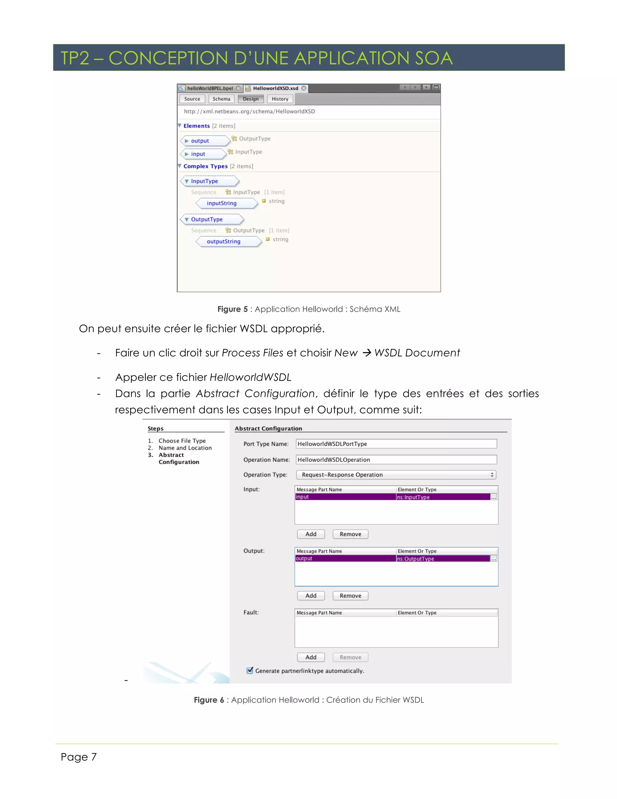 TP2 – CONCEPTION D’UNE APPLICATION SOA

Figure 5 : Application Helloworld : Schéma XML

On peut ensuite créer le fichier WSDL approprié.
-

Faire un clic droit sur Process Files et choisir New à WSDL Document

-

Appeler ce fichier HelloworldWSDL

-

Dans la partie Abstract Configuration, définir le type des entrées et des sorties
respectivement dans les cases Input et Output, comme suit:

Figure 6 : Application Helloworld : Création du Fichier WSDL

Page 7

 