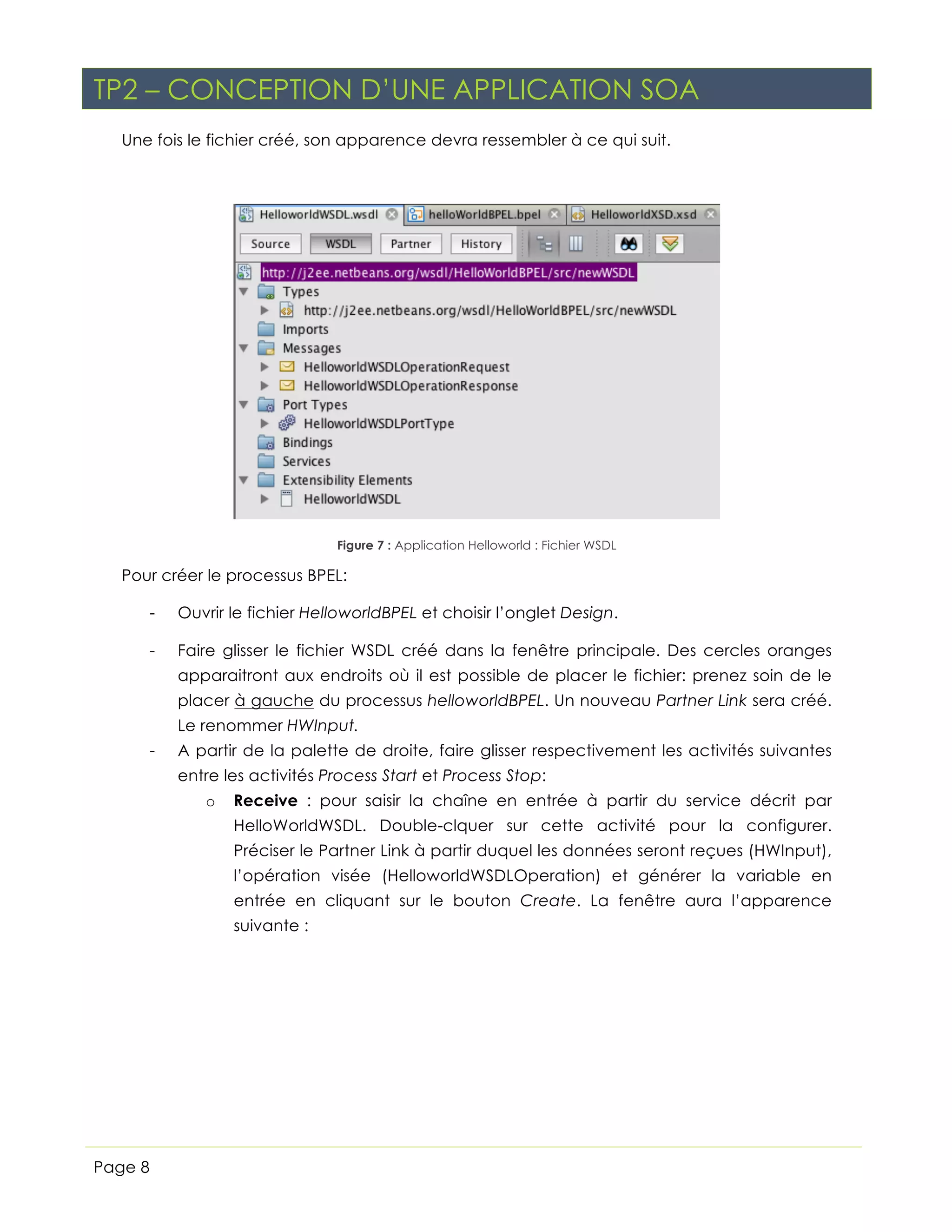 TP2 – CONCEPTION D’UNE APPLICATION SOA
Une fois le fichier créé, son apparence devra ressembler à ce qui suit.

Figure 7 : Application Helloworld : Fichier WSDL

Pour créer le processus BPEL:
-

Ouvrir le fichier HelloworldBPEL et choisir l’onglet Design.

-

Faire glisser le fichier WSDL créé dans la fenêtre principale. Des cercles oranges
apparaitront aux endroits où il est possible de placer le fichier: prenez soin de le
placer à gauche du processus helloworldBPEL. Un nouveau Partner Link sera créé.
Le renommer HWInput.

-

A partir de la palette de droite, faire glisser respectivement les activités suivantes
entre les activités Process Start et Process Stop:
o

Receive : pour saisir la chaîne en entrée à partir du service décrit par
HelloWorldWSDL. Double-clquer sur cette activité pour la configurer.
Préciser le Partner Link à partir duquel les données seront reçues (HWInput),
l’opération visée (HelloworldWSDLOperation) et générer la variable en
entrée en cliquant sur le bouton Create. La fenêtre aura l’apparence
suivante :

Page 8

 