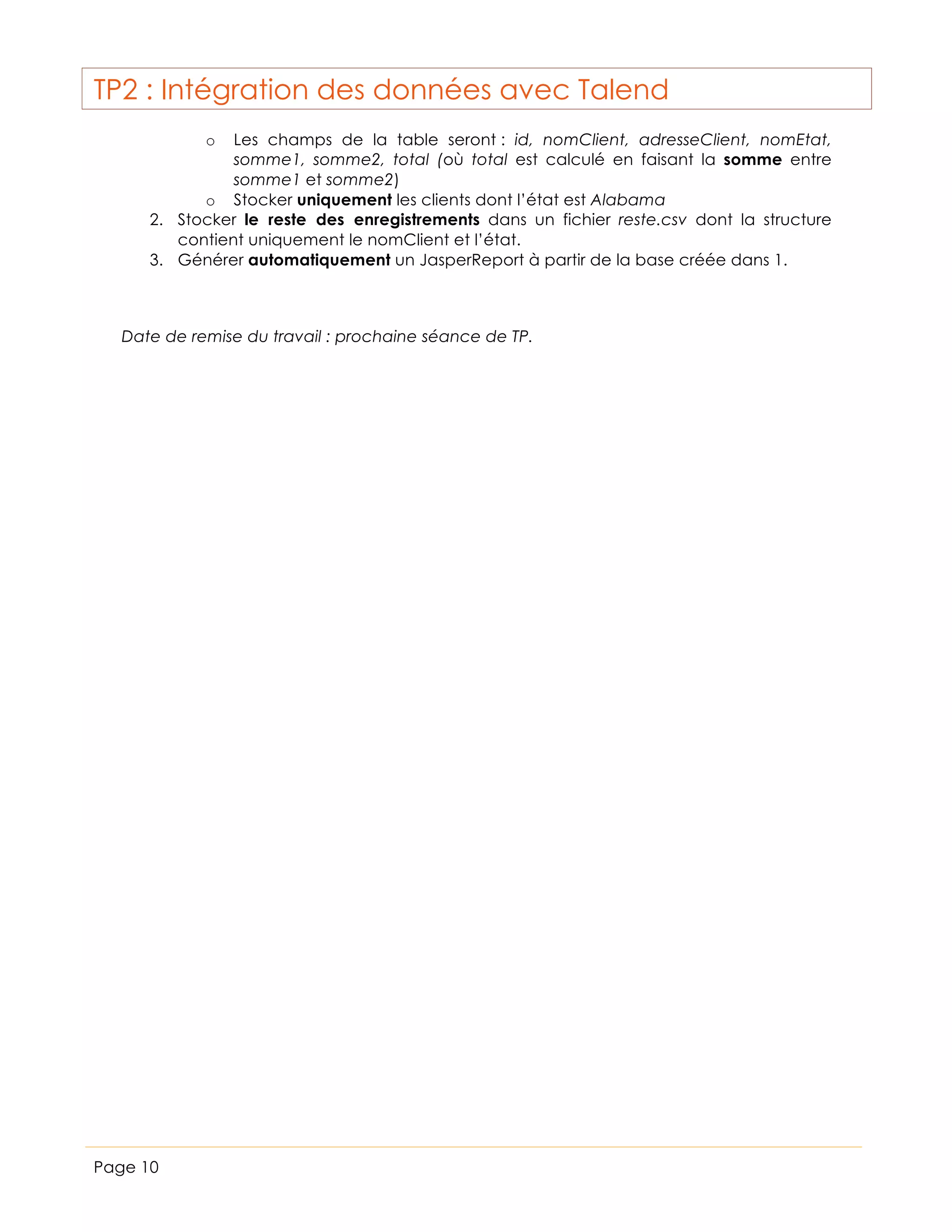 TP2 : Intégration des données avec Talend
Les champs de la table seront : id, nomClient, adresseClient, nomEtat,
somme1, somme2, total (où total est calculé en faisant la somme entre
somme1 et somme2)
o Stocker uniquement les clients dont l’état est Alabama
2. Stocker le reste des enregistrements dans un fichier reste.csv dont la structure
contient uniquement le nomClient et l’état.
3. Générer automatiquement un JasperReport à partir de la base créée dans 1.
o

Date de remise du travail : prochaine séance de TP.

Page 10

 