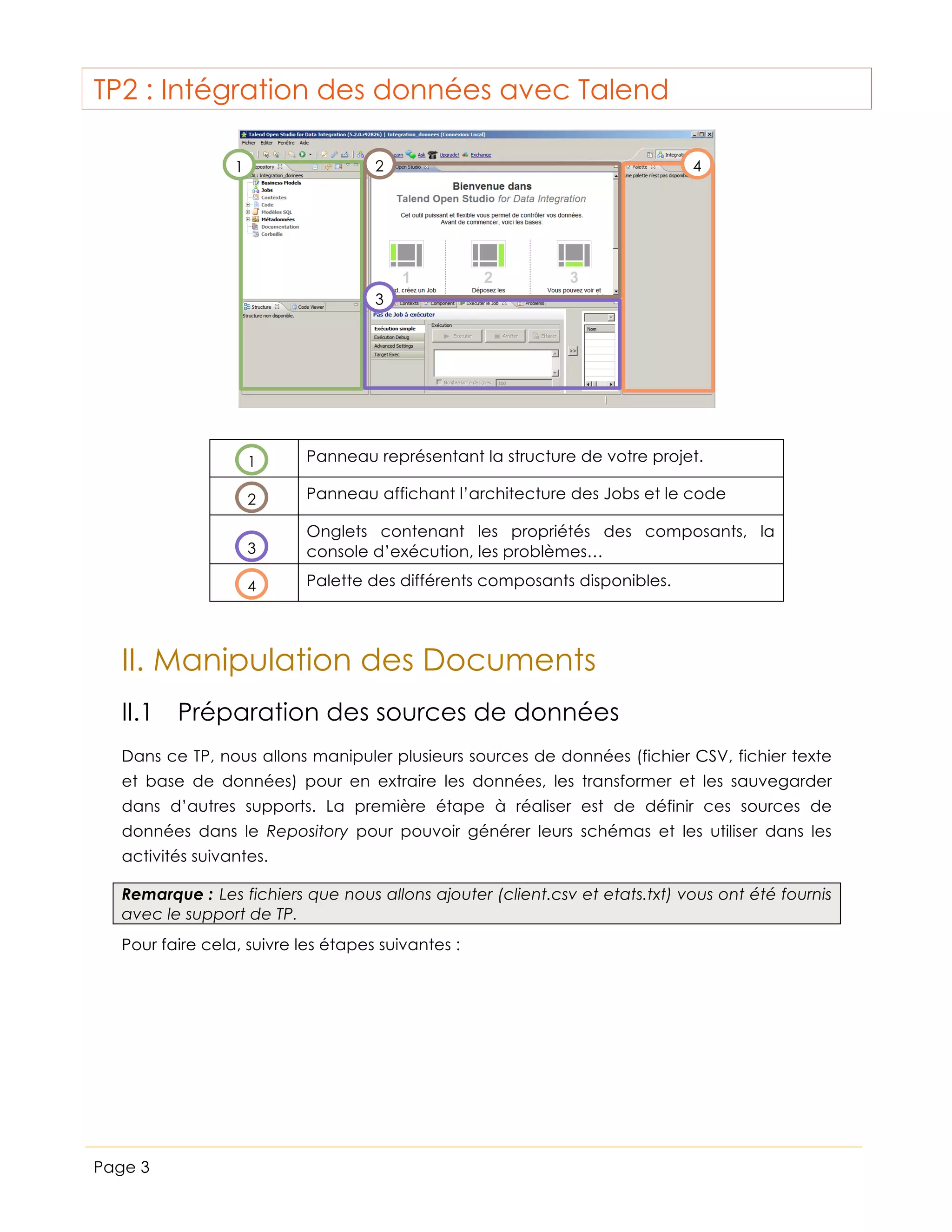 TP2 : Intégration des données avec Talend
2

1

4

3

1

Panneau représentant la structure de votre projet.

2

Panneau affichant l’architecture des Jobs et le code

3

Onglets contenant les propriétés des composants, la
console d’exécution, les problèmes…

4

Palette des différents composants disponibles.

II. Manipulation des Documents
II.1 Préparation des sources de données
Dans ce TP, nous allons manipuler plusieurs sources de données (fichier CSV, fichier texte
et base de données) pour en extraire les données, les transformer et les sauvegarder
dans d’autres supports. La première étape à réaliser est de définir ces sources de
données dans le Repository pour pouvoir générer leurs schémas et les utiliser dans les
activités suivantes.
Remarque : Les fichiers que nous allons ajouter (client.csv et etats.txt) vous ont été fournis
avec le support de TP.
Pour faire cela, suivre les étapes suivantes :

Page 3

 