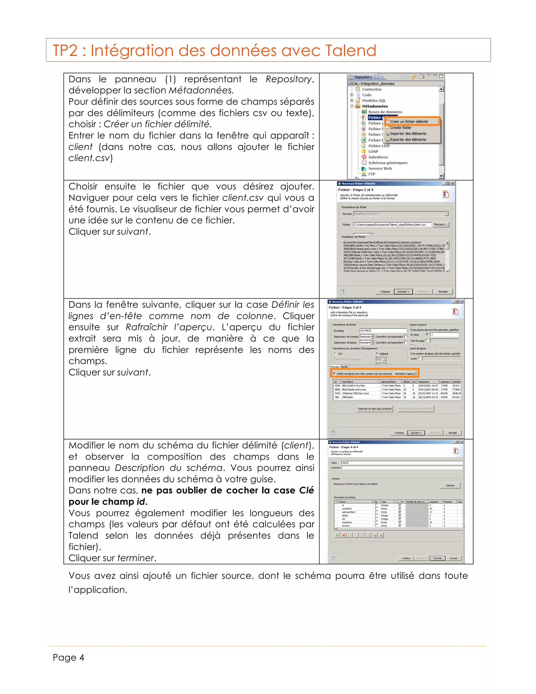 TP2 : Intégration des données avec Talend
Dans le panneau (1) représentant le Repository,
développer la section Métadonnées.
Pour définir des sources sous forme de champs séparés
par des délimiteurs (comme des fichiers csv ou texte),
choisir : Créer un fichier délimité.
Entrer le nom du fichier dans la fenêtre qui apparaît :
client (dans notre cas, nous allons ajouter le fichier
client.csv)
Choisir ensuite le fichier que vous désirez ajouter.
Naviguer pour cela vers le fichier client.csv qui vous a
été fournis. Le visualiseur de fichier vous permet d’avoir
une idée sur le contenu de ce fichier.
Cliquer sur suivant.

Dans la fenêtre suivante, cliquer sur la case Définir les
lignes d’en-tête comme nom de colonne. Cliquer
ensuite sur Rafraîchir l’aperçu. L’aperçu du fichier
extrait sera mis à jour, de manière à ce que la
première ligne du fichier représente les noms des
champs.
Cliquer sur suivant.

Modifier le nom du schéma du fichier délimité (client),
et observer la composition des champs dans le
panneau Description du schéma. Vous pourrez ainsi
modifier les données du schéma à votre guise.
Dans notre cas, ne pas oublier de cocher la case Clé
pour le champ id.
Vous pourrez également modifier les longueurs des
champs (les valeurs par défaut ont été calculées par
Talend selon les données déjà présentes dans le
fichier).
Cliquer sur terminer.
Vous avez ainsi ajouté un fichier source, dont le schéma pourra être utilisé dans toute
l’application.

Page 4

 