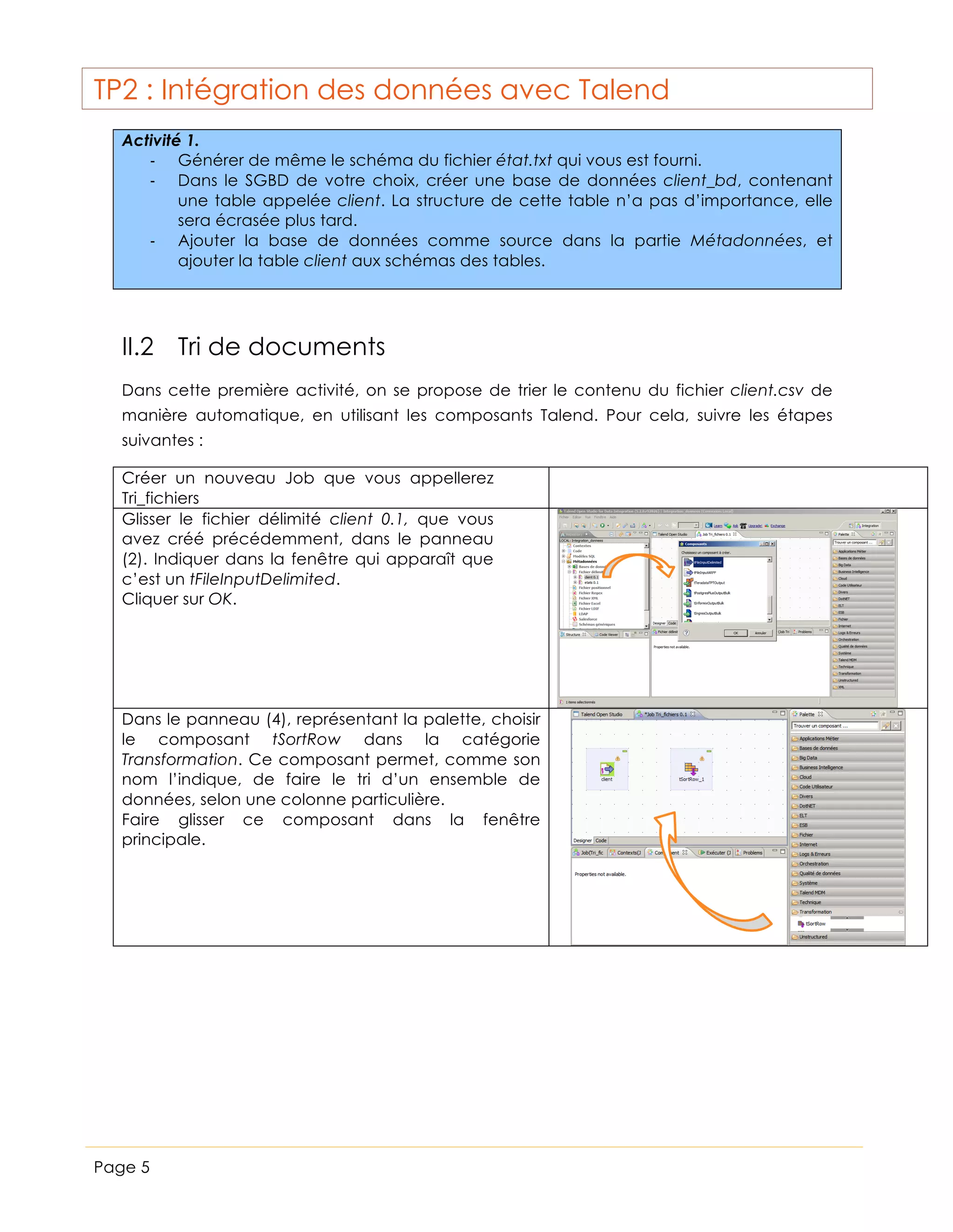 TP2 : Intégration des données avec Talend
Activité 1.
-­‐ Générer de même le schéma du fichier état.txt qui vous est fourni.
-­‐ Dans le SGBD de votre choix, créer une base de données client_bd, contenant
une table appelée client. La structure de cette table n’a pas d’importance, elle
sera écrasée plus tard.
-­‐ Ajouter la base de données comme source dans la partie Métadonnées, et
ajouter la table client aux schémas des tables.

II.2 Tri de documents
Dans cette première activité, on se propose de trier le contenu du fichier client.csv de
manière automatique, en utilisant les composants Talend. Pour cela, suivre les étapes
suivantes :
Créer un nouveau Job que vous appellerez
Tri_fichiers
Glisser le fichier délimité client 0.1, que vous
avez créé précédemment, dans le panneau
(2). Indiquer dans la fenêtre qui apparaît que
c’est un tFileInputDelimited.
Cliquer sur OK.

Dans le panneau (4), représentant la palette, choisir
le composant tSortRow dans la catégorie
Transformation. Ce composant permet, comme son
nom l’indique, de faire le tri d’un ensemble de
données, selon une colonne particulière.
Faire glisser ce composant dans la fenêtre
principale.

Page 5

 