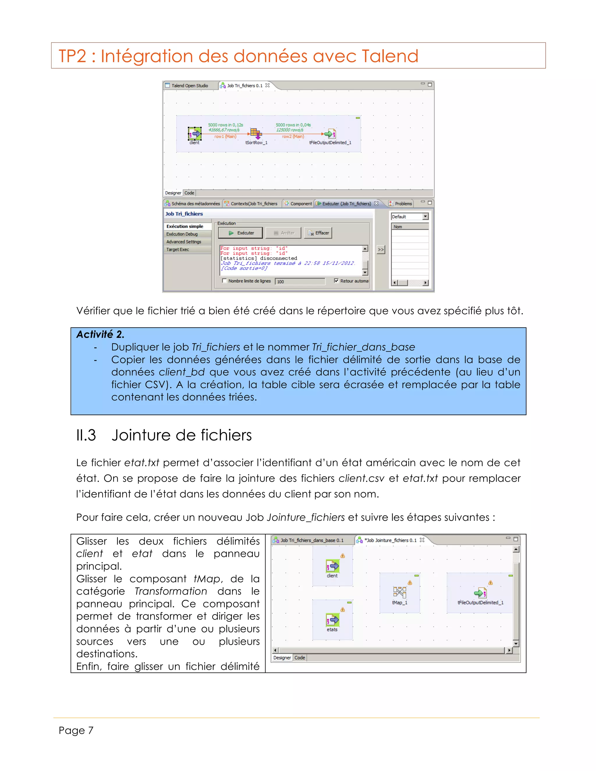 TP2 : Intégration des données avec Talend

Vérifier que le fichier trié a bien été créé dans le répertoire que vous avez spécifié plus tôt.
Activité 2.
-­‐ Dupliquer le job Tri_fichiers et le nommer Tri_fichier_dans_base
-­‐ Copier les données générées dans le fichier délimité de sortie dans la base de
données client_bd que vous avez créé dans l’activité précédente (au lieu d’un
fichier CSV). A la création, la table cible sera écrasée et remplacée par la table
contenant les données triées.

II.3 Jointure de fichiers
Le fichier etat.txt permet d’associer l’identifiant d’un état américain avec le nom de cet
état. On se propose de faire la jointure des fichiers client.csv et etat.txt pour remplacer
l’identifiant de l’état dans les données du client par son nom.
Pour faire cela, créer un nouveau Job Jointure_fichiers et suivre les étapes suivantes :
Glisser les deux fichiers délimités
client et etat dans le panneau
principal.
Glisser le composant tMap, de la
catégorie Transformation dans le
panneau principal. Ce composant
permet de transformer et diriger les
données à partir d’une ou plusieurs
sources vers une ou plusieurs
destinations.
Enfin, faire glisser un fichier délimité

Page 7

 