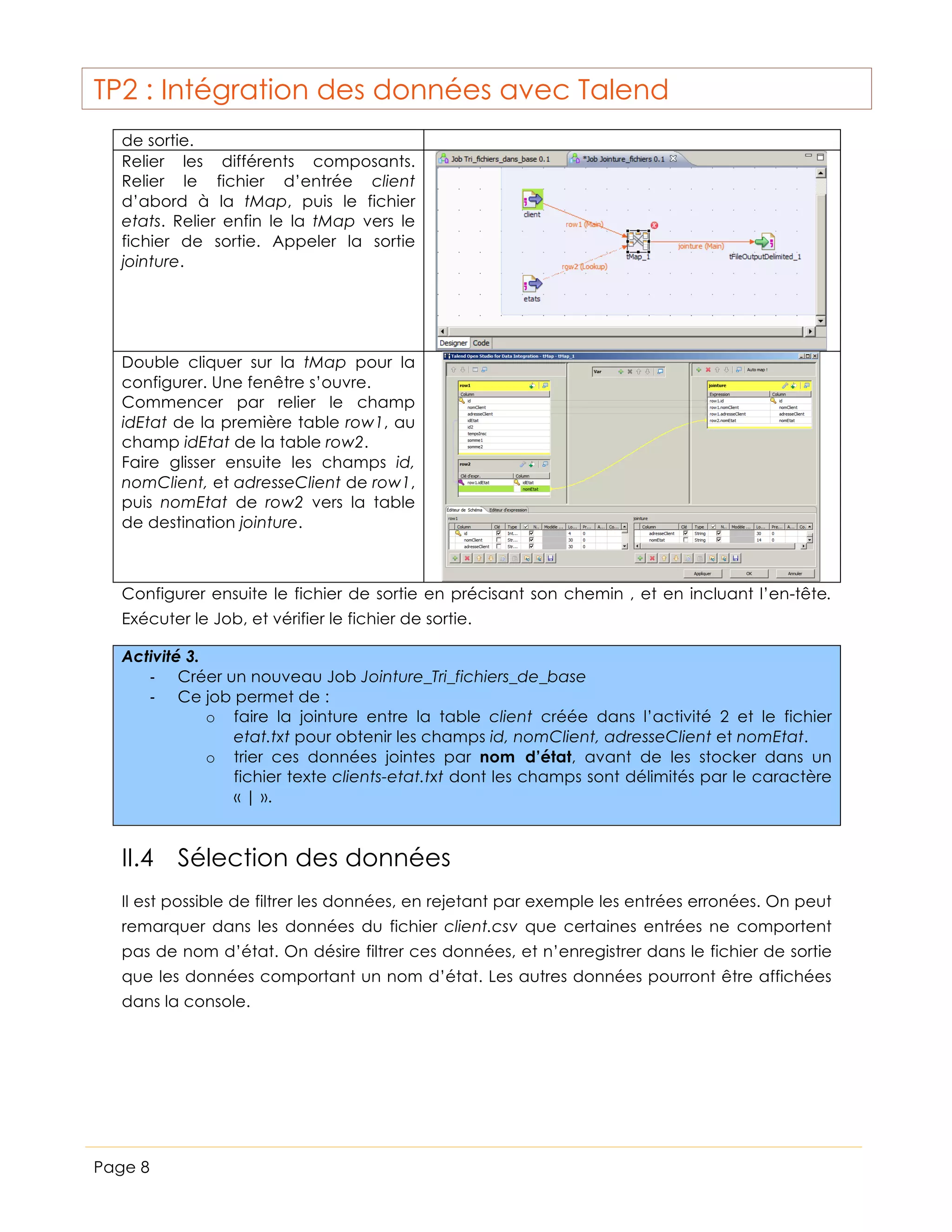 TP2 : Intégration des données avec Talend
de sortie.
Relier les différents composants.
Relier le fichier d’entrée client
d’abord à la tMap, puis le fichier
etats. Relier enfin le la tMap vers le
fichier de sortie. Appeler la sortie
jointure.

Double cliquer sur la tMap pour la
configurer. Une fenêtre s’ouvre.
Commencer par relier le champ
idEtat de la première table row1, au
champ idEtat de la table row2.
Faire glisser ensuite les champs id,
nomClient, et adresseClient de row1,
puis nomEtat de row2 vers la table
de destination jointure.

Configurer ensuite le fichier de sortie en précisant son chemin , et en incluant l’en-tête.
Exécuter le Job, et vérifier le fichier de sortie.
Activité 3.
-­‐ Créer un nouveau Job Jointure_Tri_fichiers_de_base
-­‐ Ce job permet de :
o faire la jointure entre la table client créée dans l’activité 2 et le fichier
etat.txt pour obtenir les champs id, nomClient, adresseClient et nomEtat.
o trier ces données jointes par nom d’état, avant de les stocker dans un
fichier texte clients-etat.txt dont les champs sont délimités par le caractère
« | ».

II.4 Sélection des données
Il est possible de filtrer les données, en rejetant par exemple les entrées erronées. On peut
remarquer dans les données du fichier client.csv que certaines entrées ne comportent
pas de nom d’état. On désire filtrer ces données, et n’enregistrer dans le fichier de sortie
que les données comportant un nom d’état. Les autres données pourront être affichées
dans la console.

Page 8

 