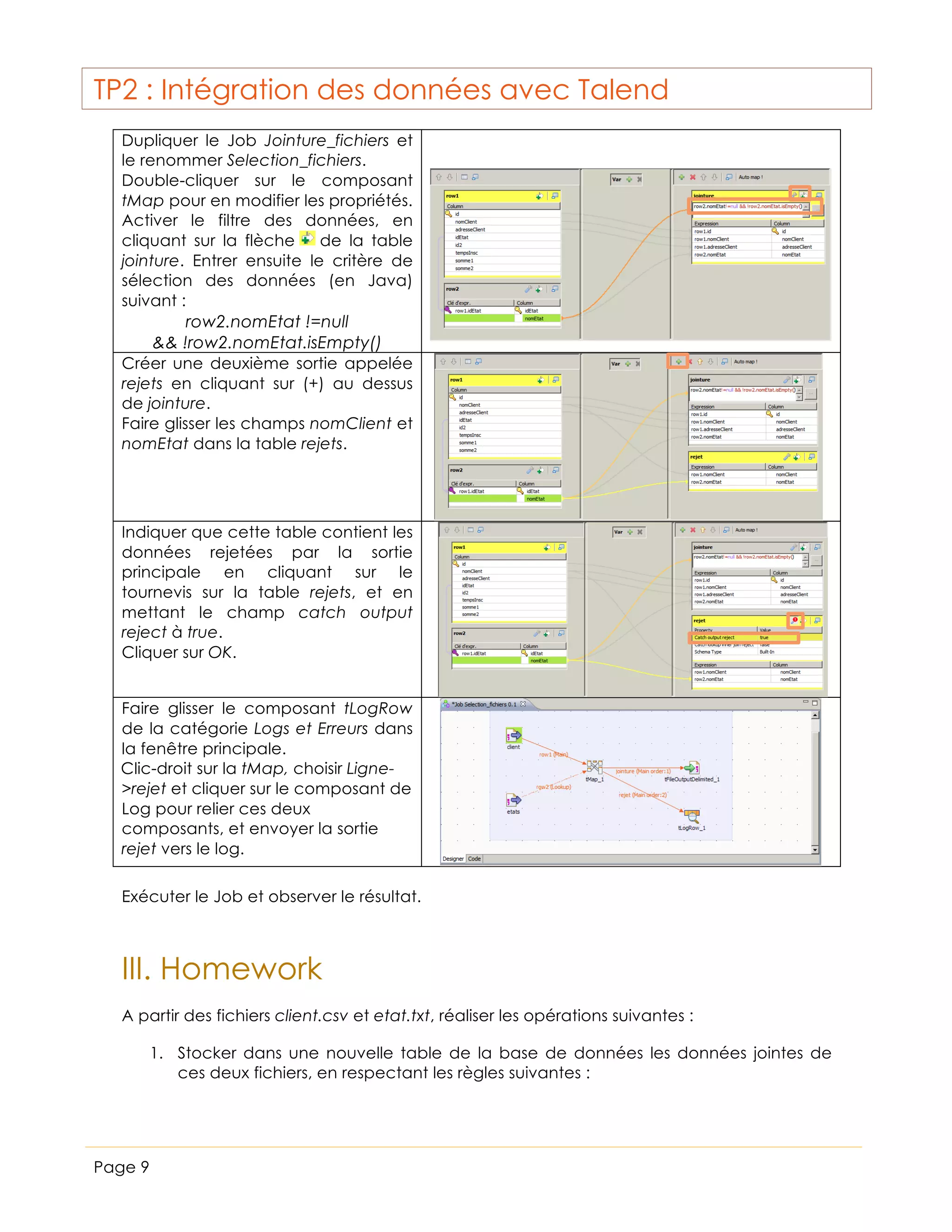 TP2 : Intégration des données avec Talend
Dupliquer le Job Jointure_fichiers et
le renommer Selection_fichiers.
Double-cliquer sur le composant
tMap pour en modifier les propriétés.
Activer le filtre des données, en
cliquant sur la flèche
de la table
jointure. Entrer ensuite le critère de
sélection des données (en Java)
suivant :
row2.nomEtat !=null
&& !row2.nomEtat.isEmpty()
Créer une deuxième sortie appelée
rejets en cliquant sur (+) au dessus
de jointure.
Faire glisser les champs nomClient et
nomEtat dans la table rejets.

Indiquer que cette table contient les
données rejetées par la sortie
principale en cliquant sur le
tournevis sur la table rejets, et en
mettant le champ catch output
reject à true.
Cliquer sur OK.
Faire glisser le composant tLogRow
de la catégorie Logs et Erreurs dans
la fenêtre principale.
Clic-droit sur la tMap, choisir Ligne>rejet et cliquer sur le composant de
Log pour relier ces deux
composants, et envoyer la sortie
rejet vers le log.
Exécuter le Job et observer le résultat.

III. Homework
A partir des fichiers client.csv et etat.txt, réaliser les opérations suivantes :
1. Stocker dans une nouvelle table de la base de données les données jointes de
ces deux fichiers, en respectant les règles suivantes :

Page 9

 