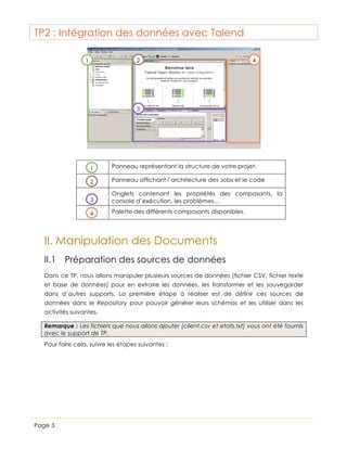TP2 : Intégration des données avec Talend
2

1

4

3

1

Panneau représentant la structure de votre projet.

2

Panneau affichant l’architecture des Jobs et le code

3

Onglets contenant les propriétés des composants, la
console d’exécution, les problèmes…

4

Palette des différents composants disponibles.

II. Manipulation des Documents
II.1 Préparation des sources de données
Dans ce TP, nous allons manipuler plusieurs sources de données (fichier CSV, fichier texte
et base de données) pour en extraire les données, les transformer et les sauvegarder
dans d’autres supports. La première étape à réaliser est de définir ces sources de
données dans le Repository pour pouvoir générer leurs schémas et les utiliser dans les
activités suivantes.
Remarque : Les fichiers que nous allons ajouter (client.csv et etats.txt) vous ont été fournis
avec le support de TP.
Pour faire cela, suivre les étapes suivantes :

Page 3

 