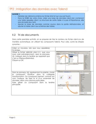TP2 : Intégration des données avec Talend
Activité 1.
-­‐ Générer de même le schéma du fichier état.txt qui vous est fourni.
-­‐ Dans le SGBD de votre choix, créer une base de données client_bd, contenant
une table appelée client. La structure de cette table n’a pas d’importance, elle
sera écrasée plus tard.
-­‐ Ajouter la base de données comme source dans la partie Métadonnées, et
ajouter la table client aux schémas des tables.

II.2 Tri de documents
Dans cette première activité, on se propose de trier le contenu du fichier client.csv de
manière automatique, en utilisant les composants Talend. Pour cela, suivre les étapes
suivantes :
Créer un nouveau Job que vous appellerez
Tri_fichiers
Glisser le fichier délimité client 0.1, que vous
avez créé précédemment, dans le panneau
(2). Indiquer dans la fenêtre qui apparaît que
c’est un tFileInputDelimited.
Cliquer sur OK.

Dans le panneau (4), représentant la palette, choisir
le composant tSortRow dans la catégorie
Transformation. Ce composant permet, comme son
nom l’indique, de faire le tri d’un ensemble de
données, selon une colonne particulière.
Faire glisser ce composant dans la fenêtre
principale.

Page 5

 