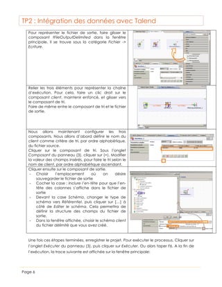 TP2 : Intégration des données avec Talend
Pour représenter le fichier de sortie, faire glisser le
composant tFileOutputDelimited dans la fenêtre
principale. Il se trouve sous la catégorie Fichier ->
Ecriture.

Relier les trois éléments pour représenter la chaîne
d’exécution. Pour cela, faire un clic droit sur le
composant client, maintenir enfoncé, et glisser vers
le composant de tri.
Faire de même entre le composant de tri et le fichier
de sortie.

Nous allons maintenant configurer les trois
composants. Nous allons d’abord définir le nom du
client comme critère de tri, par ordre alphabétique,
du fichier source.
Cliquer sur le composant de tri. Sous l’onglet
Composant du panneau (3), cliquer sur (+). Modifier
la valeur des champs insérés, pour faire le tri selon le
nom de client, par ordre alphabétique ascendant.
Cliquer ensuite sur le composant de sortie.
-­‐ Choisir
l’emplacement
où
on
désire
sauvegarder le fichier de sortie
-­‐ Cocher la case : Inclure l’en-tête pour que l’entête des colonnes s’affiche dans le fichier de
sortie
-­‐ Devant la case Schéma, changer le type de
schéma vers Référentiel, puis cliquer sur […] à
côté de Editer le schéma. Cela permettra de
définir la structure des champs du fichier de
sortie.
-­‐ Dans la fenêtre affichée, choisir le schéma client
du fichier délimité que vous avez créé.

Une fois ces étapes terminées, enregistrer le projet. Pour exécuter le processus, Cliquer sur
l’onglet Exécuter du panneau (3), puis cliquer sur Exécuter. Ou alors taper F6. A la fin de
l’exécution, la trace suivante est affichée sur la fenêtre principale:

Page 6

 