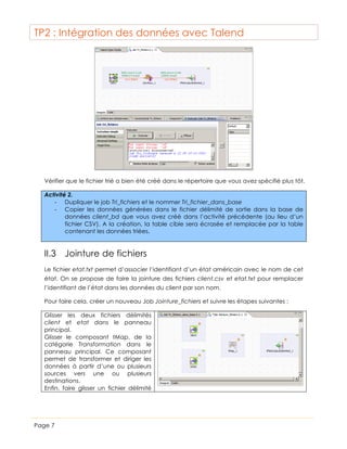 TP2 : Intégration des données avec Talend

Vérifier que le fichier trié a bien été créé dans le répertoire que vous avez spécifié plus tôt.
Activité 2.
-­‐ Dupliquer le job Tri_fichiers et le nommer Tri_fichier_dans_base
-­‐ Copier les données générées dans le fichier délimité de sortie dans la base de
données client_bd que vous avez créé dans l’activité précédente (au lieu d’un
fichier CSV). A la création, la table cible sera écrasée et remplacée par la table
contenant les données triées.

II.3 Jointure de fichiers
Le fichier etat.txt permet d’associer l’identifiant d’un état américain avec le nom de cet
état. On se propose de faire la jointure des fichiers client.csv et etat.txt pour remplacer
l’identifiant de l’état dans les données du client par son nom.
Pour faire cela, créer un nouveau Job Jointure_fichiers et suivre les étapes suivantes :
Glisser les deux fichiers délimités
client et etat dans le panneau
principal.
Glisser le composant tMap, de la
catégorie Transformation dans le
panneau principal. Ce composant
permet de transformer et diriger les
données à partir d’une ou plusieurs
sources vers une ou plusieurs
destinations.
Enfin, faire glisser un fichier délimité

Page 7

 