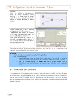 TP2 : Intégration des données avec Talend
de sortie.
Relier les différents composants.
Relier le fichier d’entrée client
d’abord à la tMap, puis le fichier
etats. Relier enfin le la tMap vers le
fichier de sortie. Appeler la sortie
jointure.

Double cliquer sur la tMap pour la
configurer. Une fenêtre s’ouvre.
Commencer par relier le champ
idEtat de la première table row1, au
champ idEtat de la table row2.
Faire glisser ensuite les champs id,
nomClient, et adresseClient de row1,
puis nomEtat de row2 vers la table
de destination jointure.

Configurer ensuite le fichier de sortie en précisant son chemin , et en incluant l’en-tête.
Exécuter le Job, et vérifier le fichier de sortie.
Activité 3.
-­‐ Créer un nouveau Job Jointure_Tri_fichiers_de_base
-­‐ Ce job permet de :
o faire la jointure entre la table client créée dans l’activité 2 et le fichier
etat.txt pour obtenir les champs id, nomClient, adresseClient et nomEtat.
o trier ces données jointes par nom d’état, avant de les stocker dans un
fichier texte clients-etat.txt dont les champs sont délimités par le caractère
« | ».

II.4 Sélection des données
Il est possible de filtrer les données, en rejetant par exemple les entrées erronées. On peut
remarquer dans les données du fichier client.csv que certaines entrées ne comportent
pas de nom d’état. On désire filtrer ces données, et n’enregistrer dans le fichier de sortie
que les données comportant un nom d’état. Les autres données pourront être affichées
dans la console.

Page 8

 