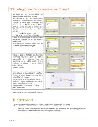 TP2 : Intégration des données avec Talend
Dupliquer le Job Jointure_fichiers et
le renommer Selection_fichiers.
Double-cliquer sur le composant
tMap pour en modifier les propriétés.
Activer le filtre des données, en
cliquant sur la flèche
de la table
jointure. Entrer ensuite le critère de
sélection des données (en Java)
suivant :
row2.nomEtat !=null
&& !row2.nomEtat.isEmpty()
Créer une deuxième sortie appelée
rejets en cliquant sur (+) au dessus
de jointure.
Faire glisser les champs nomClient et
nomEtat dans la table rejets.

Indiquer que cette table contient les
données rejetées par la sortie
principale en cliquant sur le
tournevis sur la table rejets, et en
mettant le champ catch output
reject à true.
Cliquer sur OK.
Faire glisser le composant tLogRow
de la catégorie Logs et Erreurs dans
la fenêtre principale.
Clic-droit sur la tMap, choisir Ligne>rejet et cliquer sur le composant de
Log pour relier ces deux
composants, et envoyer la sortie
rejet vers le log.
Exécuter le Job et observer le résultat.

III. Homework
A partir des fichiers client.csv et etat.txt, réaliser les opérations suivantes :
1. Stocker dans une nouvelle table de la base de données les données jointes de
ces deux fichiers, en respectant les règles suivantes :

Page 9

 