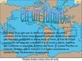 en un futuro... Esta frase no es más que la última en un proceso de cambio constante. En un futuro muy lejano(50 millones de años) se supone que Australia continuará su deriva hacia el Norte, el Este de África se separará del resto del continente y se acercará a Hacia, mientras que California se alejará de América del Norte. El océano Pacífico se reducirá, en tanto  que el Atlántico y el Índico aumentaran su tamaño.El mar Mediterráneo desaparecerá. 