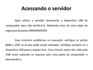 Acessando o servidor
Após utilizar o servidor desconecte o dispositivo USB do
computador para não danificá-lo. Mantenha mais de uma cópia de
segurança da pasta USBWEBSERVER.
Caso encontre problemas na execução, verifique as portas
8080 e 3307 se já não estão sendo utilizadas. Verifique também se o
dispositivo USB possui espaço livre. Caso mesmo assim não rode pelo
USB, teste copiando os arquivos para uma pasta do computador e
executando-o.
 