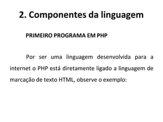 2. Componentes da linguagem
PRIMEIRO PROGRAMA EM PHP
Por ser uma linguagem desenvolvida para a
internet o PHP está diretamente ligado a linguagem de
marcação de texto HTML, observe o exemplo:
 