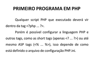 PRIMEIRO PROGRAMA EM PHP
Qualquer script PHP que executado deverá vir
dentro da tag <?php ... ?>.
Porém é possível configurar a linguagem PHP e
outras tags, como as short tags (apenas <? ... ?>) ou até
mesmo ASP tags (<% ... %>), isso depende de como
está definido o arquivo de configuração PHP.ini.
 