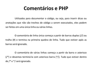 Comentários e PHP
Utilizados para documentar o código, ou seja, para inserir dicas ou
anotações que não são trechos de código a serem executados, eles podem
ser feitos em uma única linha ou várias linhas.
O comentário de linha única começa a partir de barras duplas (//) ou
tralha (#) e termina na primeira quebra de linha. Tudo que estiver após as
barras será ignorado.
O comentário de várias linhas começa a partir da barra e asterisco
(/*) e devemos terminá-la com asterisco barra (*/). Tudo que estiver dentro
de /* e */ será ignorado.
 