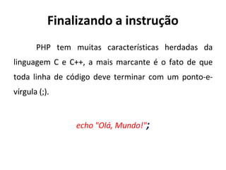 Finalizando a instrução
PHP tem muitas características herdadas da
linguagem C e C++, a mais marcante é o fato de que
toda linha de código deve terminar com um ponto-e-
vírgula (;).
echo "Olá, Mundo!";
 