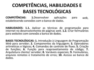 COMPETÊNCIAS, HABILIDADES E
BASES TECNOLÓGICAS
COMPETÊNCIAS: 1.Desenvolver aplicações para
estabelecendo conexões com o banco de dados.
web,
HABILIDADES: 1.1. Aplicar as técnicas de programação para
internet no desenvolvimento de páginas web. 1.2. Criar formulários
para websites com conexão a banco de dados.
BASES TECNOLÓGICAS: 1. Introdução à Linguagem de Programação
Web para servidor; 2. Componentes da linguagem; 3. Operadores
aritméticos e lógicos; 4. Comandos de controle de fluxo; 5. Criação
de funções; 6. Função para reaproveitamento de código; 7.
Arquitetura cliente/ servidor; 8. Variáveis especiais; 9. Formulários,
arquivos remotos e tratamento de erros; 10. Acesso ao banco de
dados.
 