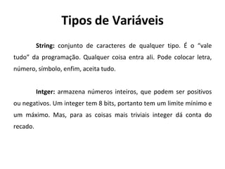 Tipos de Variáveis
String: conjunto de caracteres de qualquer tipo. É o “vale
tudo” da programação. Qualquer coisa entra ali. Pode colocar letra,
número, símbolo, enfim, aceita tudo.
Intger: armazena números inteiros, que podem ser positivos
ou negativos. Um integer tem 8 bits, portanto tem um limite mínimo e
um máximo. Mas, para as coisas mais triviais integer dá conta do
recado.
 