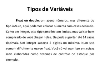 Tipos de Variáveis
Float ou double: armazena números, mas diferente do
tipo inteiro, aqui podemos colocar números com casas decimais.
Como em integer, este tipo também tem limites, mas vai ser bem
complicado de você chegar neles. Ele pode suportar até 14 casas
decimais. Um integer suporta 5 dígitos no máximo. Num site
comum dificilmente usa-se float. Você só vai usar isso em coisas
mais elaboradas como sistemas de controle de estoque por
exemplo.
 