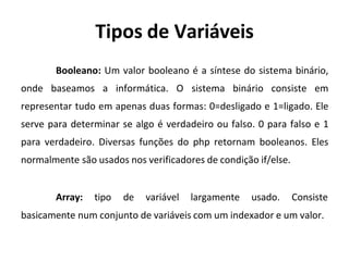 Tipos de Variáveis
Booleano: Um valor booleano é a síntese do sistema binário,
onde baseamos a informática. O sistema binário consiste em
representar tudo em apenas duas formas: 0=desligado e 1=ligado. Ele
serve para determinar se algo é verdadeiro ou falso. 0 para falso e 1
para verdadeiro. Diversas funções do php retornam booleanos. Eles
normalmente são usados nos verificadores de condição if/else.
Array: tipo de variável largamente usado. Consiste
basicamente num conjunto de variáveis com um indexador e um valor.
 
