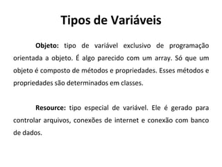 Tipos de Variáveis
Objeto: tipo de variável exclusivo de programação
orientada a objeto. É algo parecido com um array. Só que um
objeto é composto de métodos e propriedades. Esses métodos e
propriedades são determinados em classes.
Resource: tipo especial de variável. Ele é gerado para
controlar arquivos, conexões de internet e conexão com banco
de dados.
 