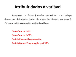 Atribuir dados à variável
Caracteres ou frases (também conhecidas como strings)
devem ser delimitadas dentro de aspas (ou simples, ou duplas).
Portanto, todos os exemplos abaixo são válidos:
$meuCaracter1='P';
$meuCaracter2="P";
$minhaPalavra='Programação';
$minhaFrase="Programação em PHP";
 
