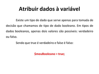 Atribuir dados à variável
Existe um tipo de dado que serve apenas para tomada de
decisão que chamamos de tipo de dado booleano. Em tipos de
dados booleanos, apenas dois valores são possíveis: verdadeiro
ou falso.
Sendo que true é verdadeiro e false é falso:
$meuBooleano = true;
 