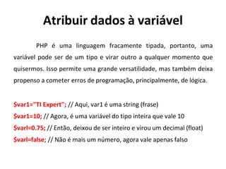 Atribuir dados à variável
PHP é uma linguagem fracamente tipada, portanto, uma
variável pode ser de um tipo e virar outro a qualquer momento que
quisermos. Isso permite uma grande versatilidade, mas também deixa
propenso a cometer erros de programação, principalmente, de lógica.
$var1="TI Expert"; // Aqui, var1 é uma string (frase)
$var1=10; // Agora, é uma variável do tipo inteira que vale 10
$varl=0.75; // Então, deixou de ser inteiro e virou um decimal (float)
$varl=false; // Não é mais um número, agora vale apenas falso
 