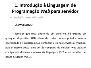 1. Introdução à Linguagem de
Programação Web para servidor
– instalação do servidor web
USBWEBSERVER
Servidor que roda direto de um pendrive, hd externo ou
qualquer dispositivo USB, além de rodar no computador sem a
necessidade de instalação. Sua vantagem está nos serviços oferecidos,
pois o mesmo possui uma versão compacta do servidor web Apache
configurado diversos módulos da linguagem PHP e do servidor de
banco de dados MySQL.
 