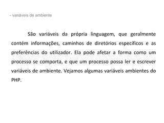 - variáveis de ambiente
São variáveis da própria linguagem, que geralmente
contém informações, caminhos de diretórios específicos e as
preferências do utilizador. Ela pode afetar a forma como um
processo se comporta, e que um processo possa ler e escrever
variáveis de ambiente. Vejamos algumas variáveis ambientes do
PHP.
 