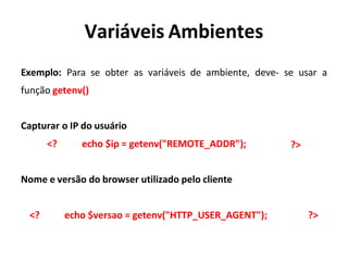Variáveis Ambientes
Exemplo: Para se obter as variáveis de ambiente,
função getenv()
deve- se usar a
Capturar o IP do usuário
<? echo $ip = getenv("REMOTE_ADDR"); ?>
Nome e versão do browser utilizado pelo cliente
<? echo $versao = getenv("HTTP_USER_AGENT"); ?>
 