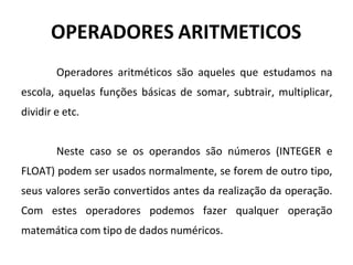OPERADORES ARITMETICOS
Operadores aritméticos são aqueles que estudamos na
escola, aquelas funções básicas de somar, subtrair, multiplicar,
dividir e etc.
Neste caso se os operandos são números (INTEGER e
FLOAT) podem ser usados normalmente, se forem de outro tipo,
seus valores serão convertidos antes da realização da operação.
Com estes operadores podemos fazer qualquer operação
matemática com tipo de dados numéricos.
 