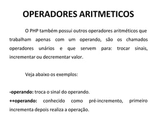 OPERADORES ARITMETICOS
O PHP também possui outros operadores aritméticos que
trabalham apenas
operadores unários
com um operando, são os chamados
e que servem para: trocar sinais,
incrementar ou decrementar valor.
Veja abaixo os exemplos:
-operando: troca o sinal do operando.
++operando: conhecido como pré-incremento,
incrementa depois realiza a operação.
primeiro
 