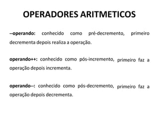 OPERADORES ARITMETICOS
--operando: conhecido como pré-decremento, primeiro
decrementa depois realiza a operação.
operando++: conhecido como pós-incremento,
operação depois incrementa.
primeiro faz a
operando--: conhecido como pós-decremento,
operação depois decrementa.
primeiro faz a
 