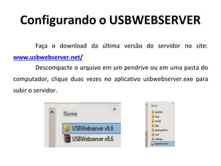 Configurando o USBWEBSERVER
Faça o download da última versão do servidor no site:
www.usbwebserver.net/
Descompacte o arquivo em um pendrive ou em uma pasta do
computador, clique duas vezes no aplicativo usbwebserver.exe para
subir o servidor.
 