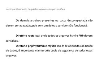 - compartilhamento de pastas web e suas permissões
Os demais arquivos presentes na pasta descompactada não
devem ser apagadas, pois sem um deles o servidor não funcionará.
Diretório root: local onde todos os arquivos html e PHP devem
ser salvos.
Diretório phpmyadmin e mysql: são as relacionados ao banco
de dados, é importante manter uma cópia de segurança de todos estes
arquivos.
 
