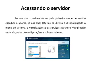 Acessando o servidor
Ao executar o usbwebserver pela primeira vez é necessário
escolher o idioma, já nas abas laterais da direita é disponibilizado o
menu do sistema, a visualização se os serviços apache e Mysql estão
rodando, a aba de configurações e sobre o sistema.
 