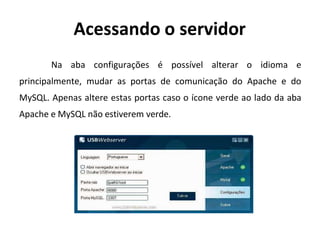 Acessando o servidor
Na aba configurações é possível alterar o idioma e
principalmente, mudar as portas de comunicação do Apache e do
MySQL. Apenas altere estas portas caso o ícone verde ao lado da aba
Apache e MySQL não estiverem verde.
 