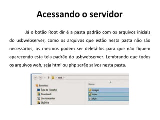 Acessando o servidor
Já o botão Root dir é a pasta padrão com os arquivos iniciais
do usbwebserver, como os arquivos que estão nesta pasta não são
necessários, os mesmos podem ser deletá-los para que não fiquem
aparecendo esta tela padrão do usbwebserver. Lembrando que todos
os arquivos web, seja html ou php serão salvos nesta pasta.
 