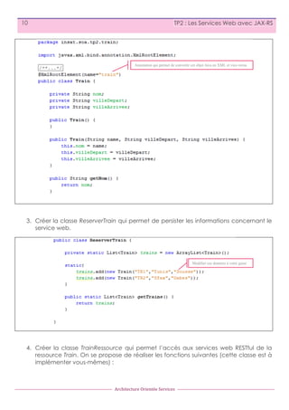 10

TP2 : Les Services Web avec JAX-RS

Annotation qui permet de convertir cet objet Java en XML et vice-versa.

3. Créer la classe ReserverTrain qui permet de persister les informations concernant le
service web.

Modifier ces données à votre guise

4. Créer la classe TrainRessource qui permet l’accès aux services web RESTful de la
ressource Train. On se propose de réaliser les fonctions suivantes (cette classe est à
implémenter vous-mêmes) :

Architecture	
  Orientée	
  Services

 