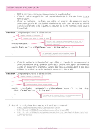 11

TP2 : Les Services Web avec JAX-RS
-­‐
-­‐
-­‐

Définir comme chemin de ressource racine la valeur /train
Créer la méthode getTrains, qui permet d’afficher la liste des trains
format JSON.
Créer la méthode getTrain, qui utilise un chemin de ressource
/train/nom/{nom}, et qui permet d’afficher le train dont le nom est
comme paramètre à la requête. Le résultat de cette méthode sera
forme XML.

sous le
racine
donné
sous la

Indication : Compléter pour cela le code suivant :
Compléter la méthode HTTP nécessaire

…

Compléter pour définir le format de retour
demandé
Ceci est le path à ajouter au chemin principal du service web. Il
permet de saisir comme paramètre une valeur entrée par l’utilisateur,
@Path("nom/{nom}")
représentée ici par {nom}

…

public Train getTrain(@PathParam("nom") String nomTrain) {
…
Ceci indique que le paramètre nomTrain représente le même
paramètre entré par l’utilisateur dans le chemin d’accès : nom

}

-­‐

Créer la méthode rechercheTrain, qui utilise un chemin de ressource racine
/train/recherche, et qui permet, selon deux critères villeDepart et villeArrivee
entrés en paramètre, d’afficher la liste des trains correspondant à ces deux
critères. Le résultat de cette méthode sera sous la forme XML.

Indication : Compléter pour cela le code suivant :
Compléter la méthode HTTP nécessaire

…

Compléter pour définir le chemin demandé

…

Compléter pour définir le format de retour demandé

…

public
List<Train>
rechercheTrain(@QueryParam("depart")
@QueryParam("arrivee") String arr) {
…
}

String

dep,

Ceci indique que les paramètres dep et arr correspondent aux paramètres
depart et arrivee entrés par l’utilisateur dans la requête.

5. A partir du navigateur, invoquer les trois services comme suit :
-­‐ http://localhost:8080/Train/webresources/train
-­‐ http://localhost:8080/Train/webresources/train/nom/TR1
-­‐ http://localhost:8080/Train/webresources/train/rechercheTrain?depart=Tunis
&arrivee=Sousse

Architecture	
  Orientée	
  Services

 