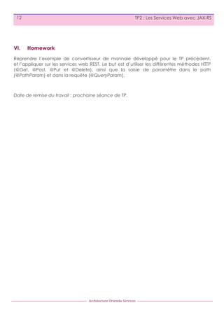 12

VI.

TP2 : Les Services Web avec JAX-RS

Homework

Reprendre l’exemple de convertisseur de monnaie développé pour le TP précédent,
et l’appliquer sur les services web REST. Le but est d’utiliser les différentes méthodes HTTP
(@Get, @Post, @Put et @Delete), ainsi que la saisie de paramètre dans le path
(@PathParam) et dans la requête (@QueryParam).

Date de remise du travail : prochaine séance de TP.

Architecture	
  Orientée	
  Services

 