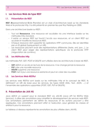 2

TP2 : Les Services Web avec JAX-RS

I. Les Services Web de type REST
I.1.

Présentation de REST

REST (Representational State Transfer) est un style d’architecture basé sur les standards
Web et le protocole http. Il a été présenté en premier lieu par Roy Fielding en 2000.
Dans une architecture basée sur REST :
-­‐
-­‐
-­‐
-­‐

I.2.

Tout est Resssource. Une ressource est accédée via une interface basée sur les
méthodes http standard.
Il existe un serveur REST qui fournit l’accès aux ressources, et un client REST qui
accède et modifie les ressources REST.
Chaque ressource doit supporter les opérations HTTP communes. Elle est identifiée
par un ID global (typiquement un URI)
Les ressources peuvent avoir des représentations différentes (texte, xml, json…). Le
client REST peut exiger des représentations spécifiques via le protocole HTTP
(négociation de contenu).

Les Méthodes http

Les méthodes PUT, GET, POST et DELETE sont utilisées dans les architectures à base de REST.
-­‐
-­‐
-­‐
-­‐

I.3.

GET définit un accès en lecture de la ressource. Il ne change jamais la ressource
PUT crée une nouvelle ressource
DELETE supprime une ressource
POST met à jour une ressource existante et peut en créer des nouvelles

Les Services Web RESTful

Les services web RESTful sont basés sur les méthodes http et le concept de REST, Ils
définissent un URI de base pour les services, les types MIME (XML, Text, JSON, …) et
l’ensemble des opérations supportées (POST, GET, PUT et DELETE).

II. Présentation de JAX-RS
Java définit un support pour le standard REST via JAX-RS (Java API for RESTful Web
Services). Il utilise des annotations pour simplifier le développement de services web REST.
Ces annotations permettent de définir les ressources et les actions pouvant y être
appliquées. Ces annotations prennent effet à l’exécution, pour générer les classes et
artéfacts pour la ressource.
Le tableau ci-dessous représente les annotations les plus utilisées dans JAX-RS.

Architecture	
  Orientée	
  Services

 