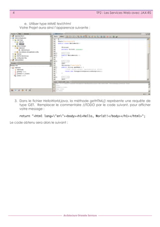 4

TP2 : Les Services Web avec JAX-RS
e. Utiliser type MIME text/html
Votre Projet aura ainsi l’apparence suivante :

3. Dans le fichier HelloWorld.java, la méthode getHTML() représente une requête de
type GET. Remplacer le commentaire //TODO par le code suivant, pour afficher
votre message :
return "<html lang="en"><body><h1>Hello, World!!</body></h1></html>";

Le code obtenu sera alors le suivant :

Architecture	
  Orientée	
  Services

 