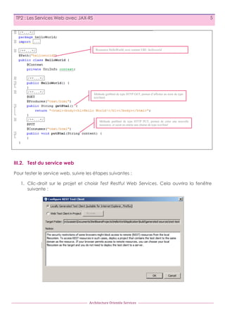 5

TP2 : Les Services Web avec JAX-RS

Ressource HelloWorld, avec comme URI: /helloworld

Méthode getHtml de type HTTP GET, permet d’afficher un texte de type
text/html

Méthode putHtml de type HTTP PUT, permet de créer une nouvelle
ressource, et saisit en entrée une chaine de type text/html

III.2. Test du service web
Pour tester le service web, suivre les étapes suivantes :
1. Clic-droit sur le projet et choisir Test Restful Web Services. Cela ouvrira la fenêtre
suivante :

Architecture	
  Orientée	
  Services

 